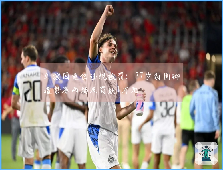 外援因重伤违规被罚：37岁前国脚遭禁赛两场及罚款1万元