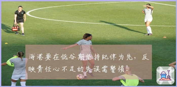 海港要在低谷期坚持纪律为先，反映责任心不足的失误需警惕！