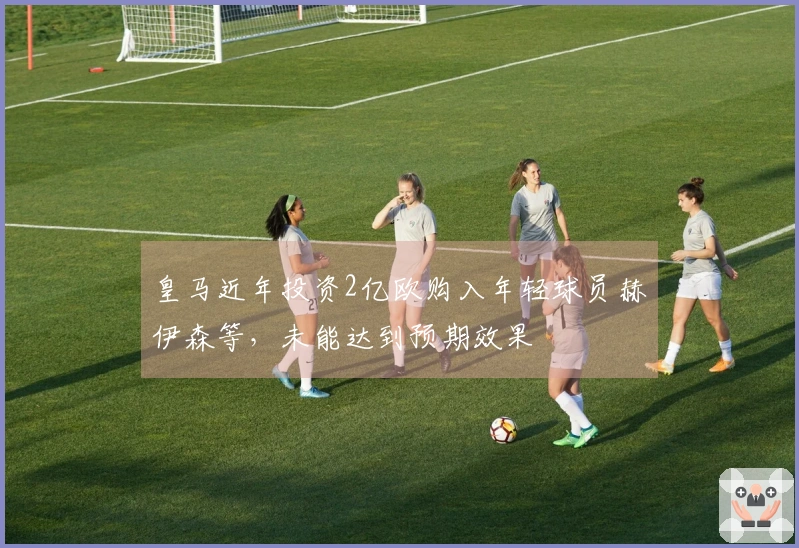 皇马近年投资2亿欧购入年轻球员赫伊森等，未能达到预期效果