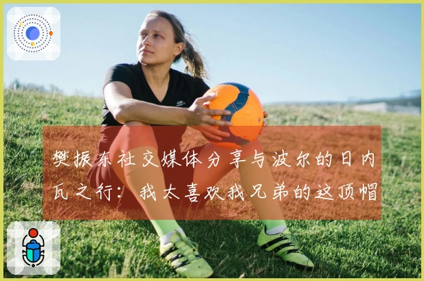 樊振东社交媒体分享与波尔的日内瓦之行：我太喜欢我兄弟的这顶帽子了