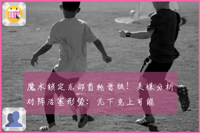 魔术锁定东部首轮晋级！美媒分析对阵活塞形势：无下克上可能