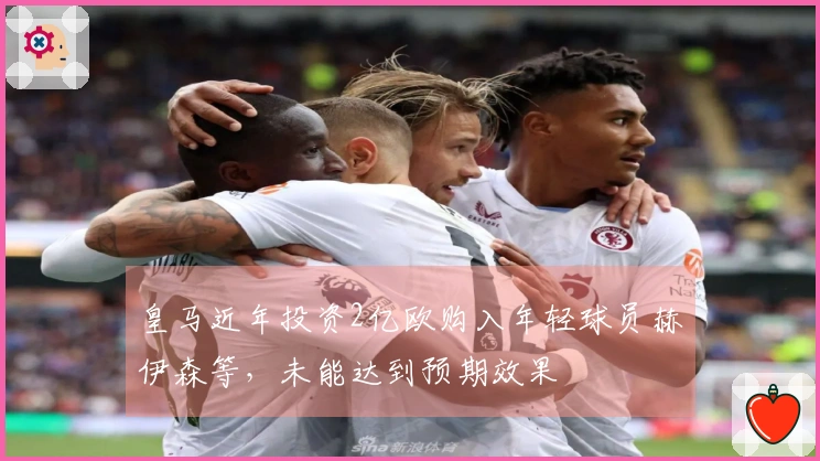 皇马近年投资2亿欧购入年轻球员赫伊森等，未能达到预期效果