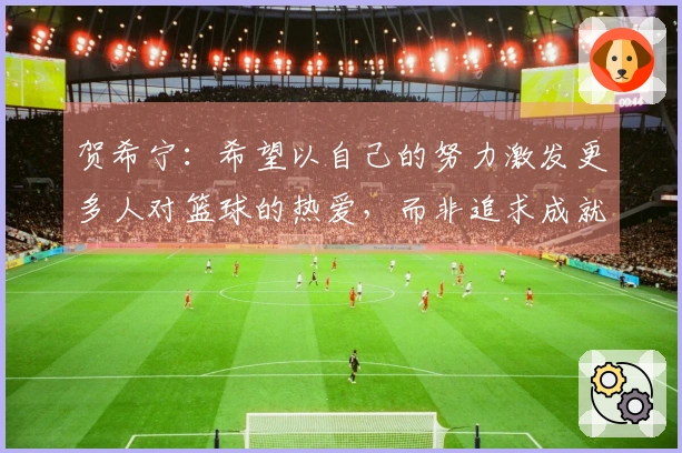 贺希宁：希望以自己的努力激发更多人对篮球的热爱，而非追求成就与金钱