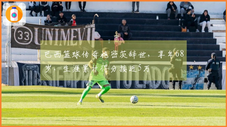 巴西篮球传奇施密茨辞世，享年68岁，生涯累计得分接近5万