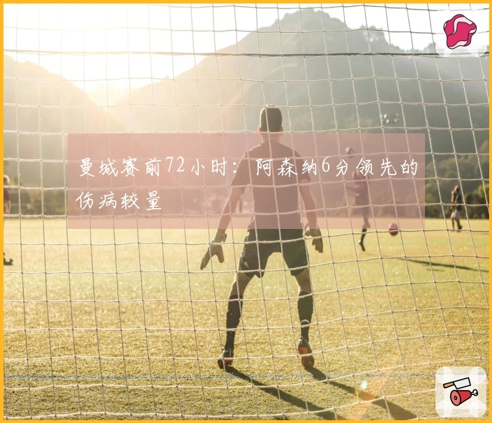 曼城赛前72小时：阿森纳6分领先的伤病较量