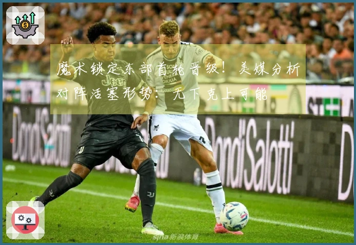 魔术锁定东部首轮晋级！美媒分析对阵活塞形势：无下克上可能