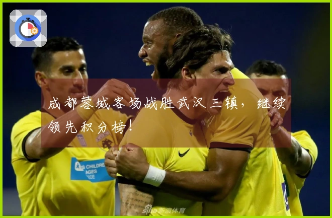 成都蓉城客场战胜武汉三镇，继续领先积分榜！