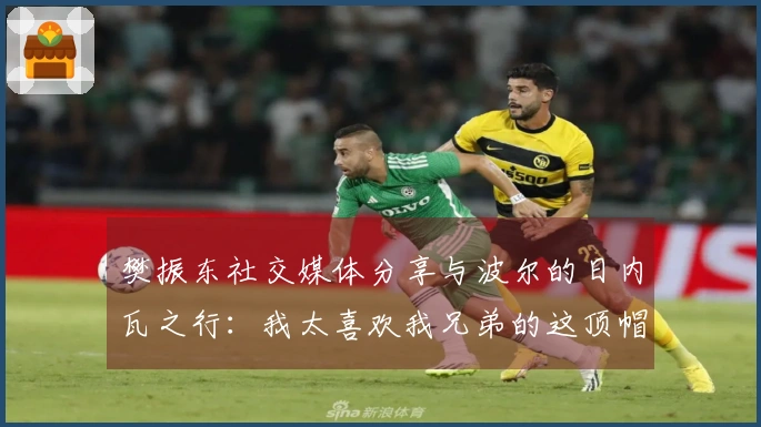 樊振东社交媒体分享与波尔的日内瓦之行：我太喜欢我兄弟的这顶帽子了